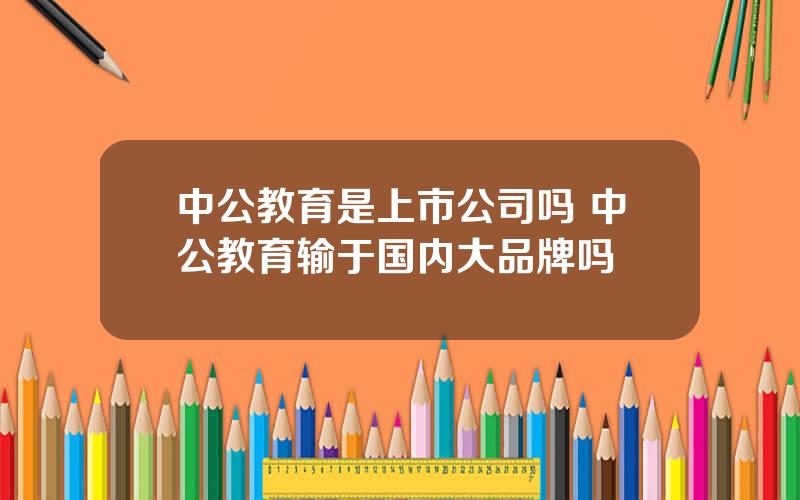 中公教育是上市公司吗 中公教育输于国内大品牌吗